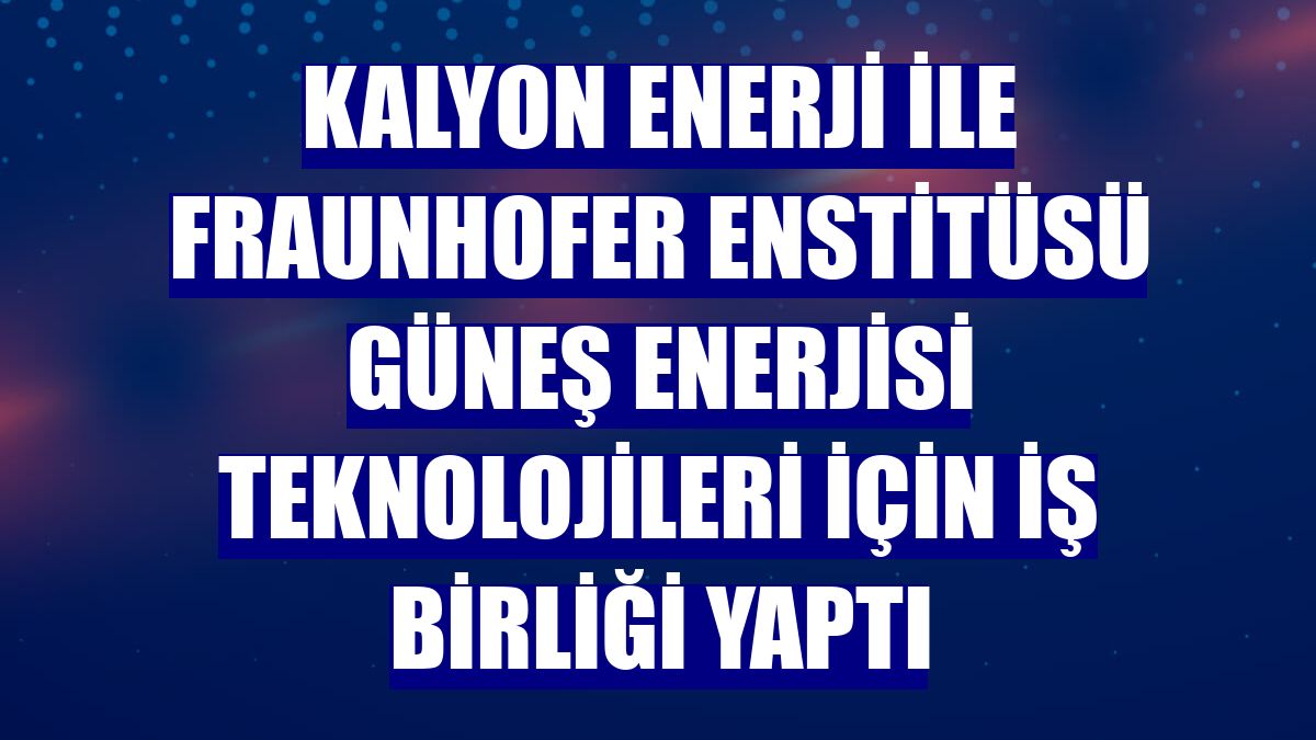 Kalyon Enerji ile Fraunhofer Enstitüsü güneş enerjisi teknolojileri için iş birliği yaptı
