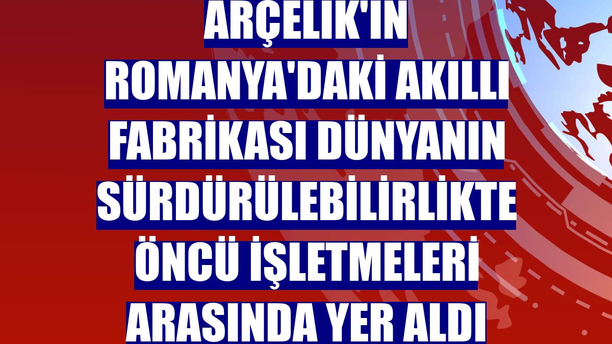 Arçelik'in Romanya'daki akıllı fabrikası dünyanın sürdürülebilirlikte öncü işletmeleri arasında yer aldı