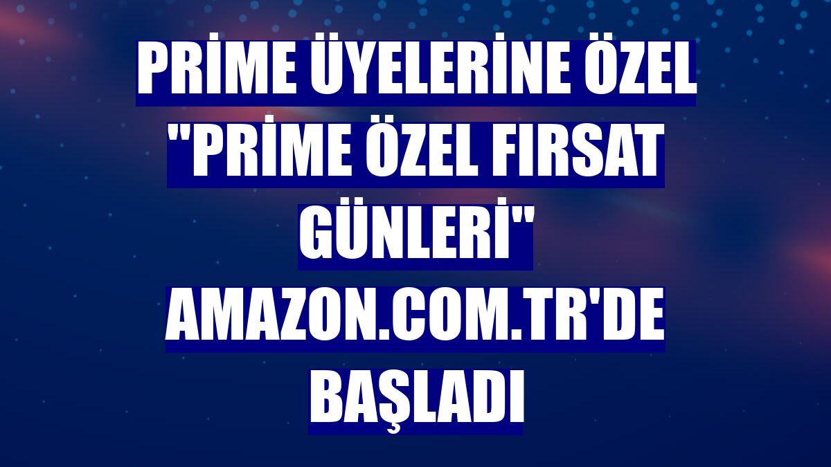 Prime üyelerine özel "Prime Özel Fırsat Günleri" Amazon.com.tr'de başladı
