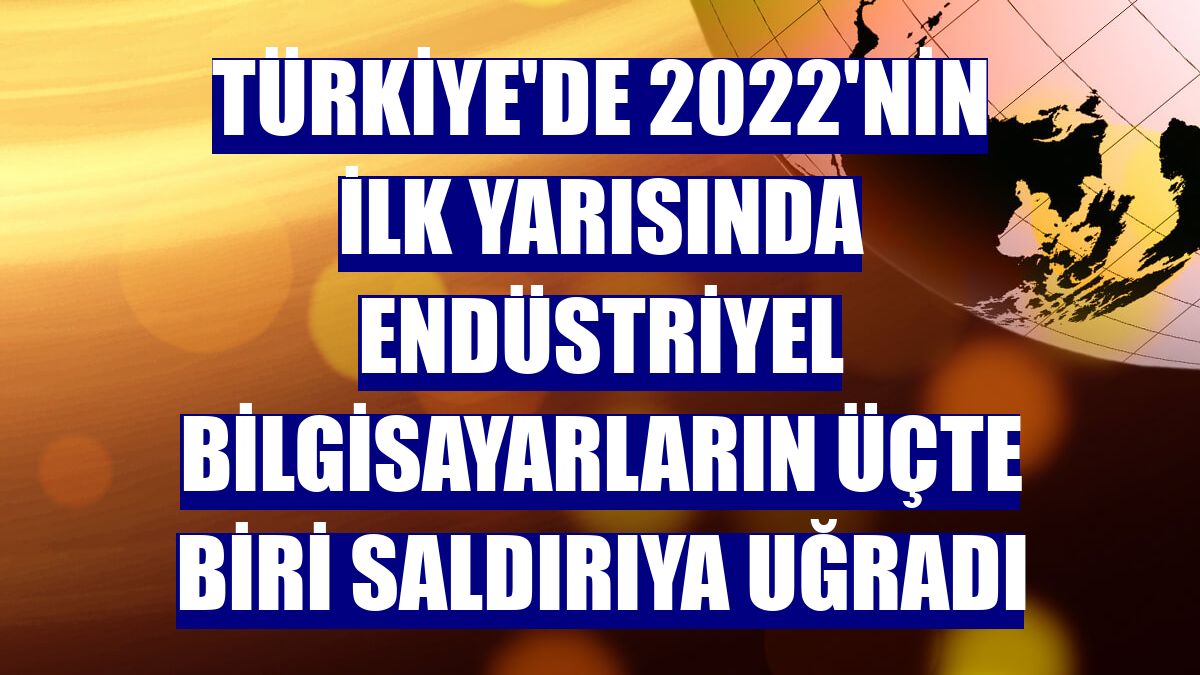 Türkiye'de 2022'nin ilk yarısında endüstriyel bilgisayarların üçte biri saldırıya uğradı