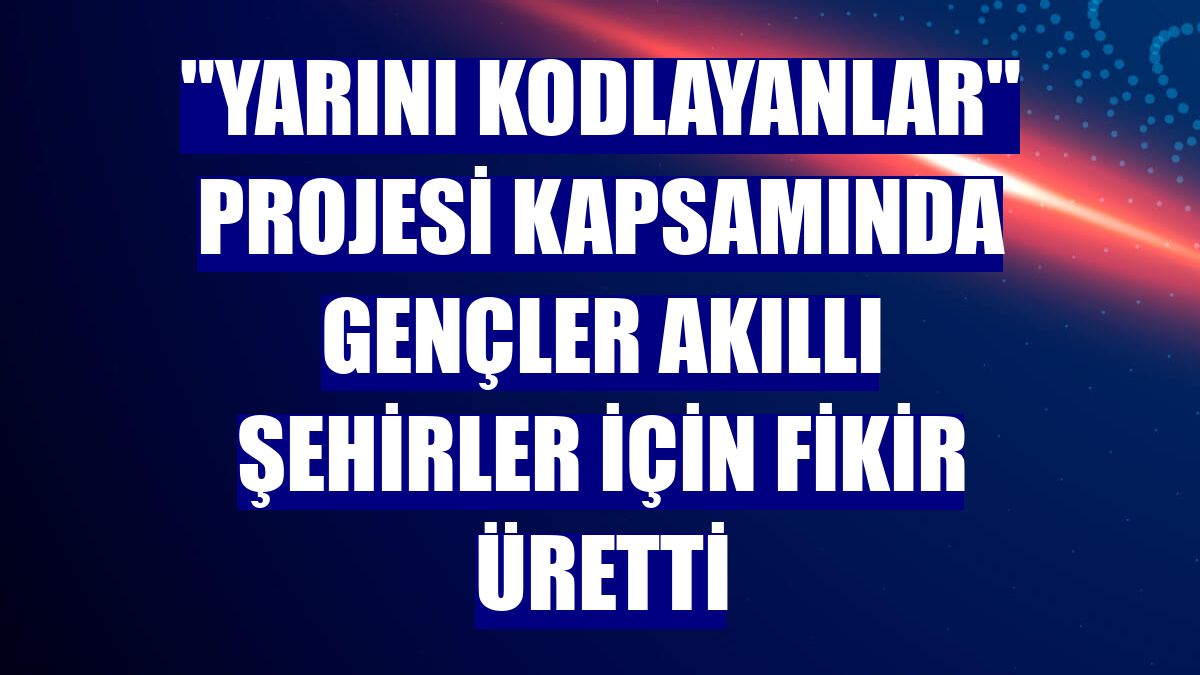 "Yarını Kodlayanlar" projesi kapsamında gençler akıllı şehirler için fikir üretti