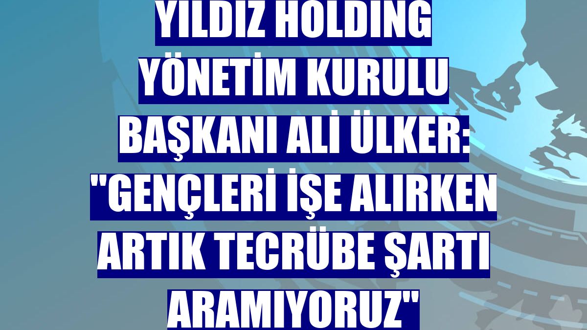 Yıldız Holding Yönetim Kurulu Başkanı Ali Ülker: "Gençleri işe alırken artık tecrübe şartı aramıyoruz"