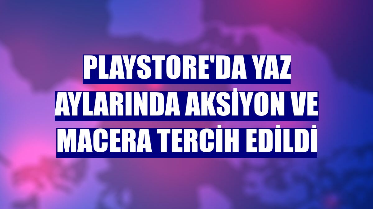 Playstore'da yaz aylarında aksiyon ve macera tercih edildi