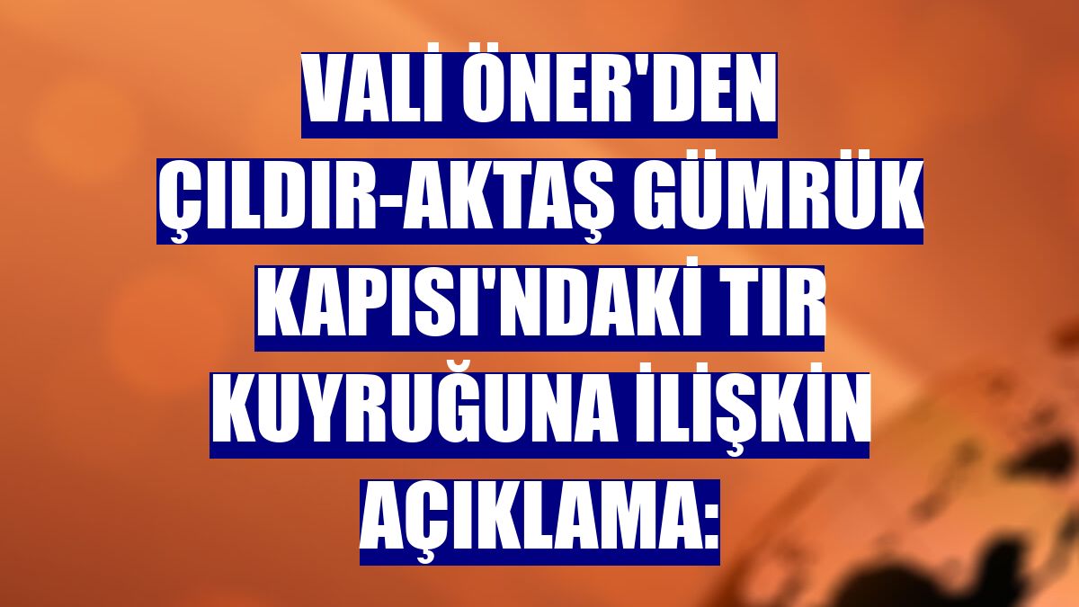 Vali Öner'den Çıldır-Aktaş Gümrük Kapısı'ndaki tır kuyruğuna ilişkin açıklama:
