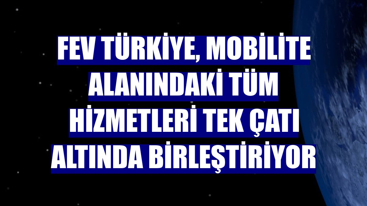FEV Türkiye, mobilite alanındaki tüm hizmetleri tek çatı altında birleştiriyor