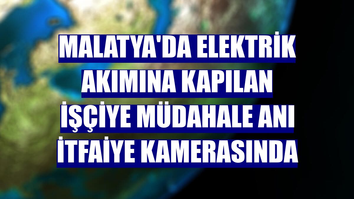 Malatya'da elektrik akımına kapılan işçiye müdahale anı itfaiye kamerasında