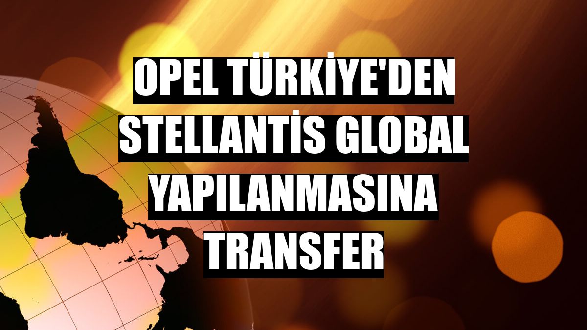 Opel Türkiye'den Stellantis global yapılanmasına transfer