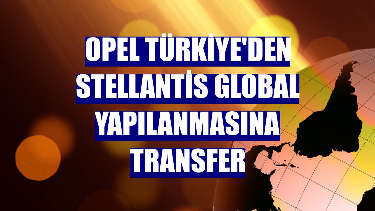 Opel Türkiye'den Stellantis global yapılanmasına transfer