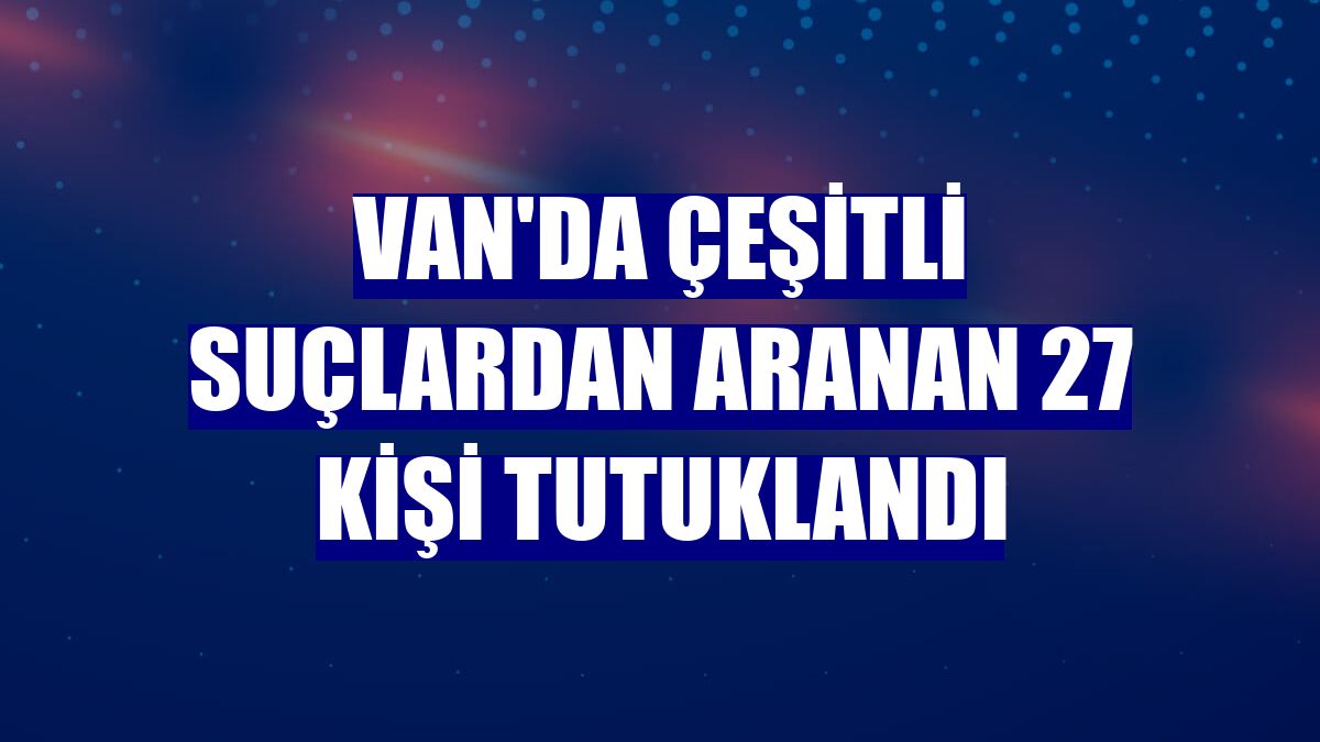Van'da çeşitli suçlardan aranan 27 kişi tutuklandı