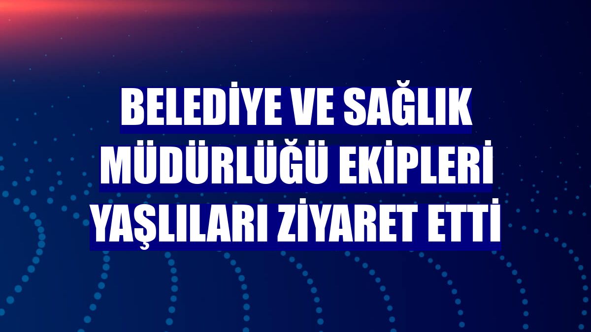 Belediye ve Sağlık Müdürlüğü ekipleri yaşlıları ziyaret etti