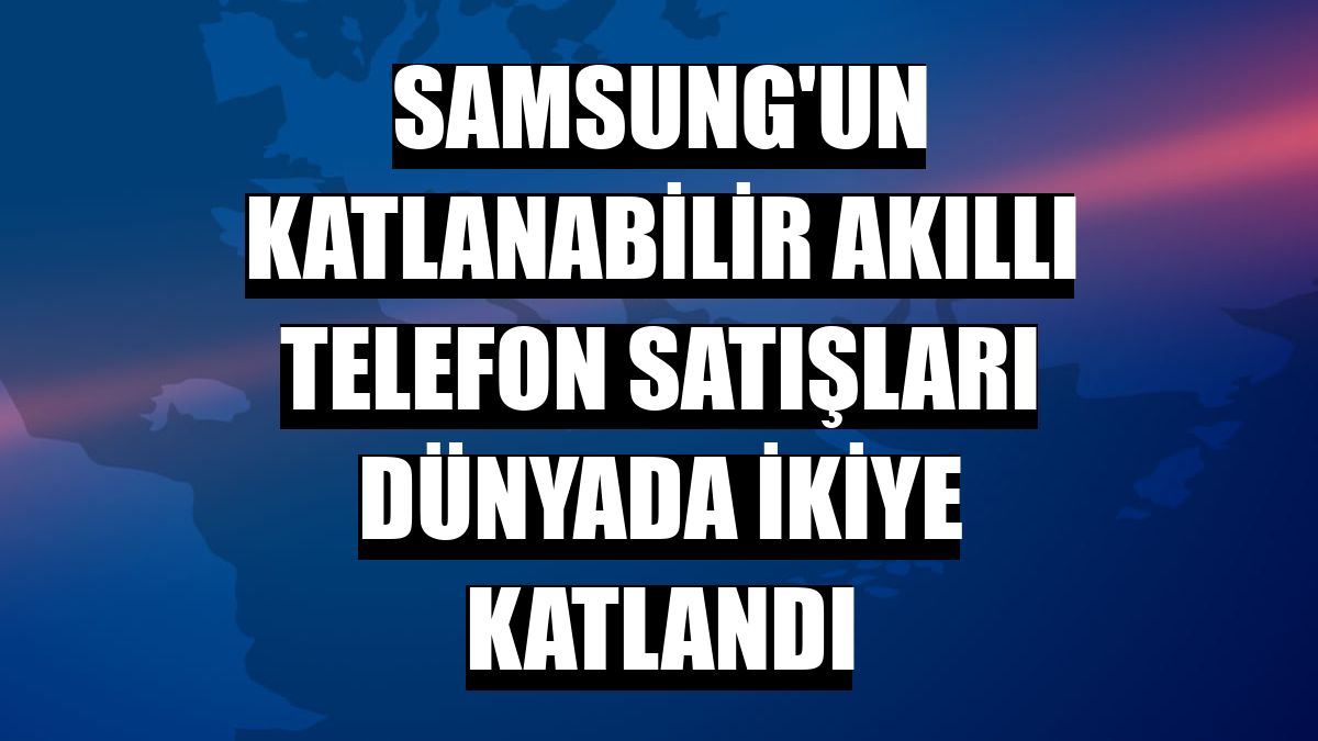 Samsung'un katlanabilir akıllı telefon satışları dünyada ikiye katlandı