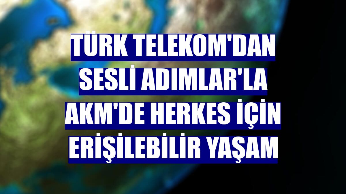Türk Telekom'dan Sesli Adımlar'la AKM'de herkes için erişilebilir yaşam