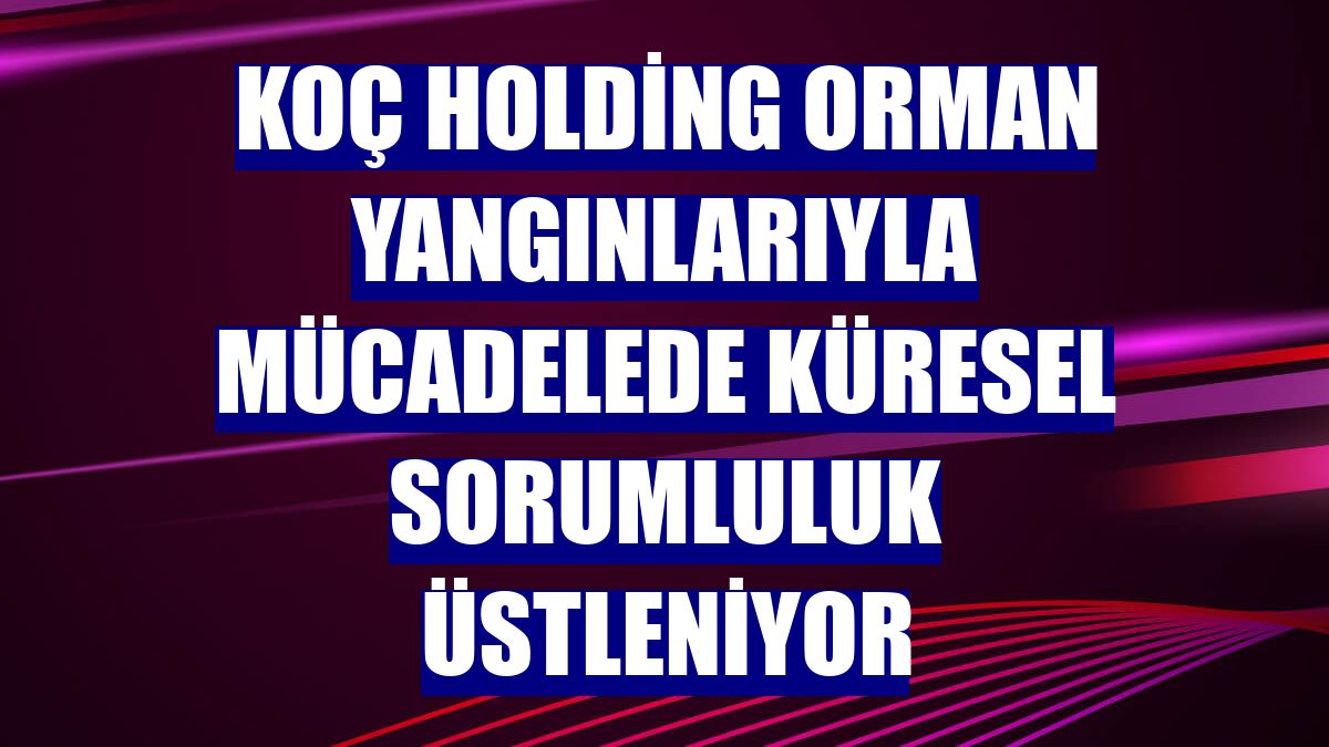 Koç Holding orman yangınlarıyla mücadelede küresel sorumluluk üstleniyor