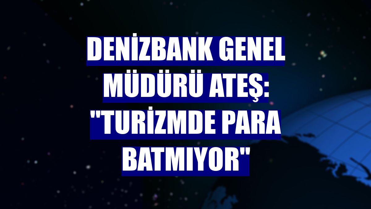 DenizBank Genel Müdürü Ateş: "Turizmde para batmıyor"