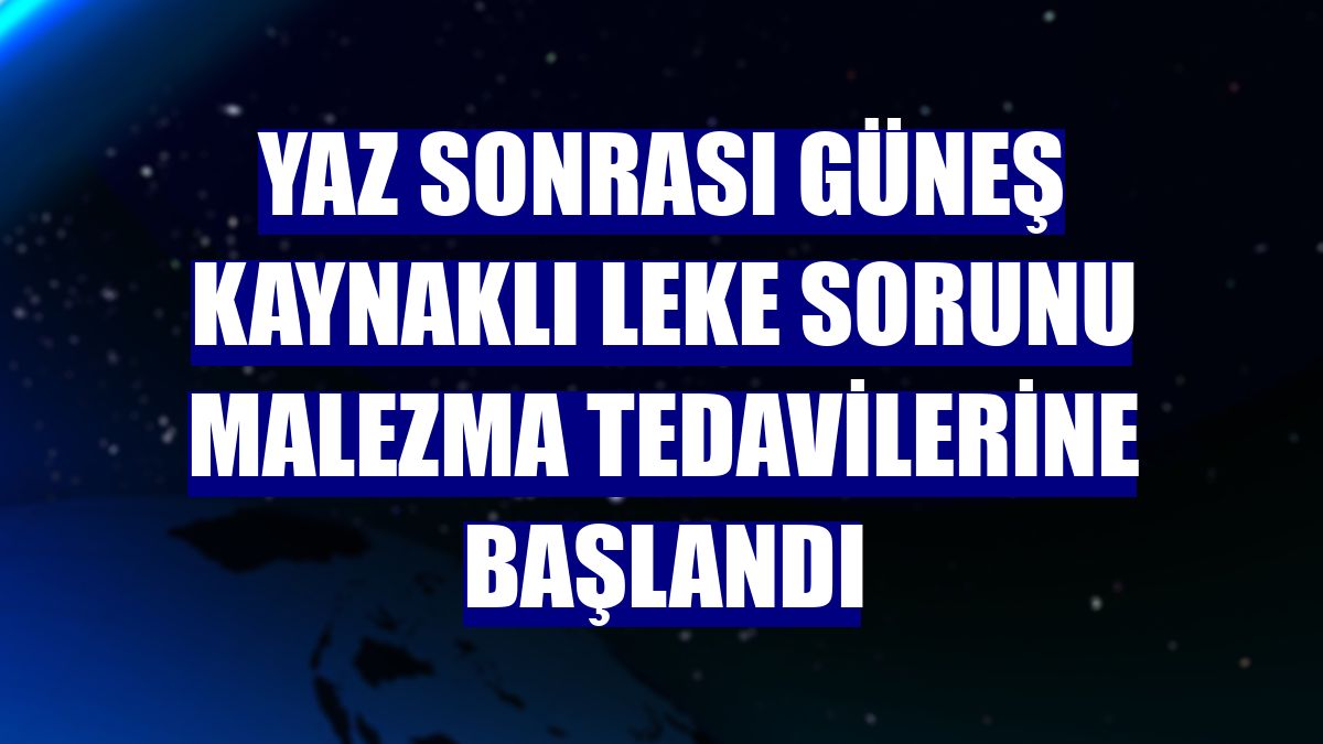 Yaz sonrası güneş kaynaklı leke sorunu malezma tedavilerine başlandı