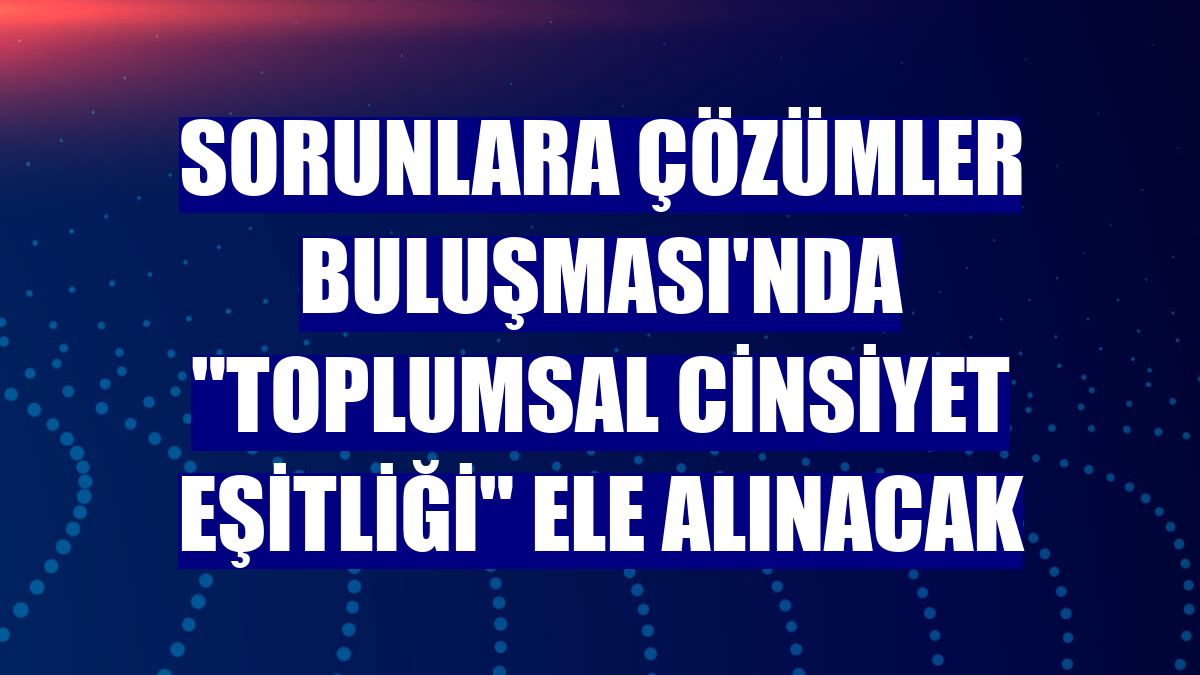 Sorunlara Çözümler Buluşması'nda "Toplumsal Cinsiyet Eşitliği" ele alınacak