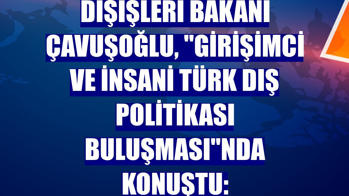 Dışişleri Bakanı Çavuşoğlu, 'Girişimci ve İnsani Türk Dış Politikası Buluşması'nda konuştu: