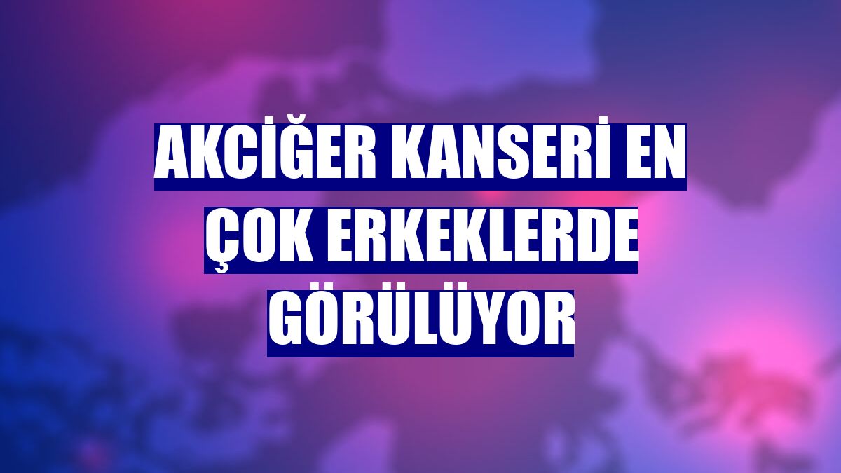 Akciğer kanseri en çok erkeklerde görülüyor