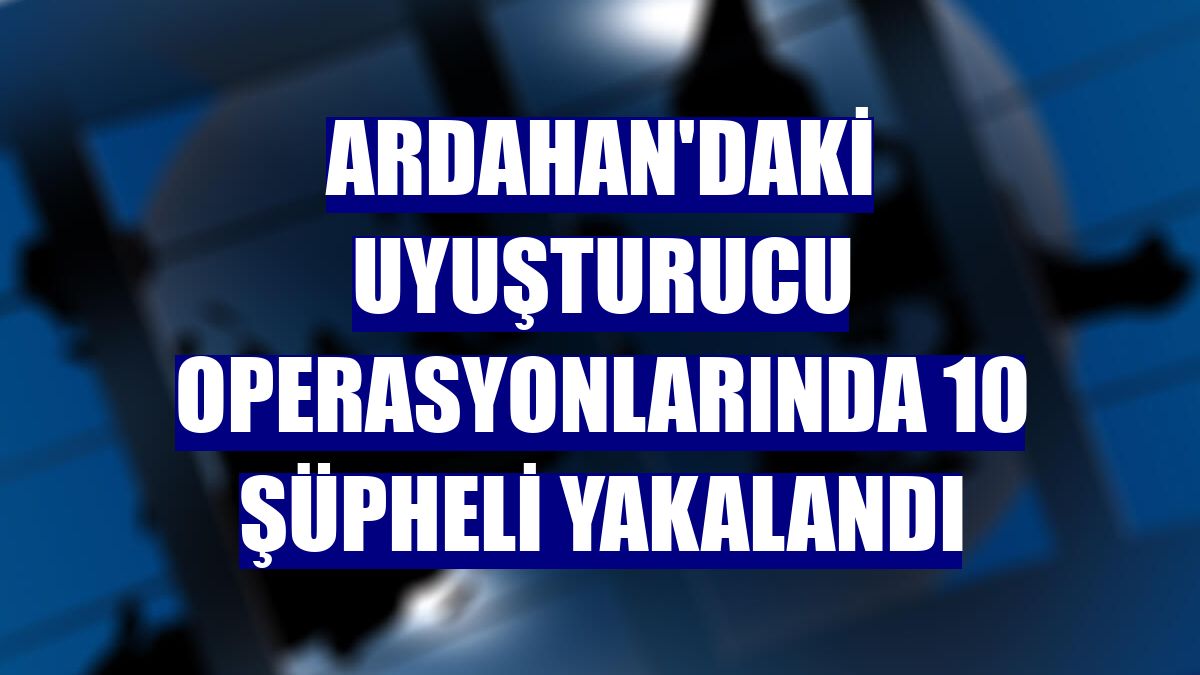 Ardahan'daki uyuşturucu operasyonlarında 10 şüpheli yakalandı