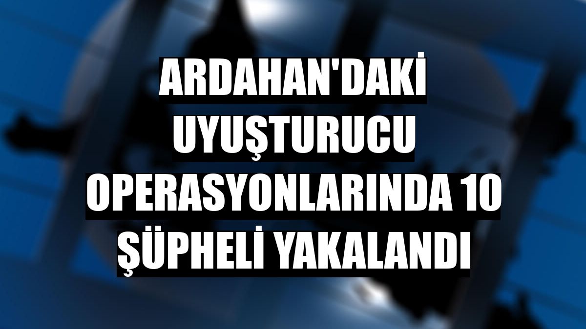 Ardahan'daki uyuşturucu operasyonlarında 10 şüpheli yakalandı