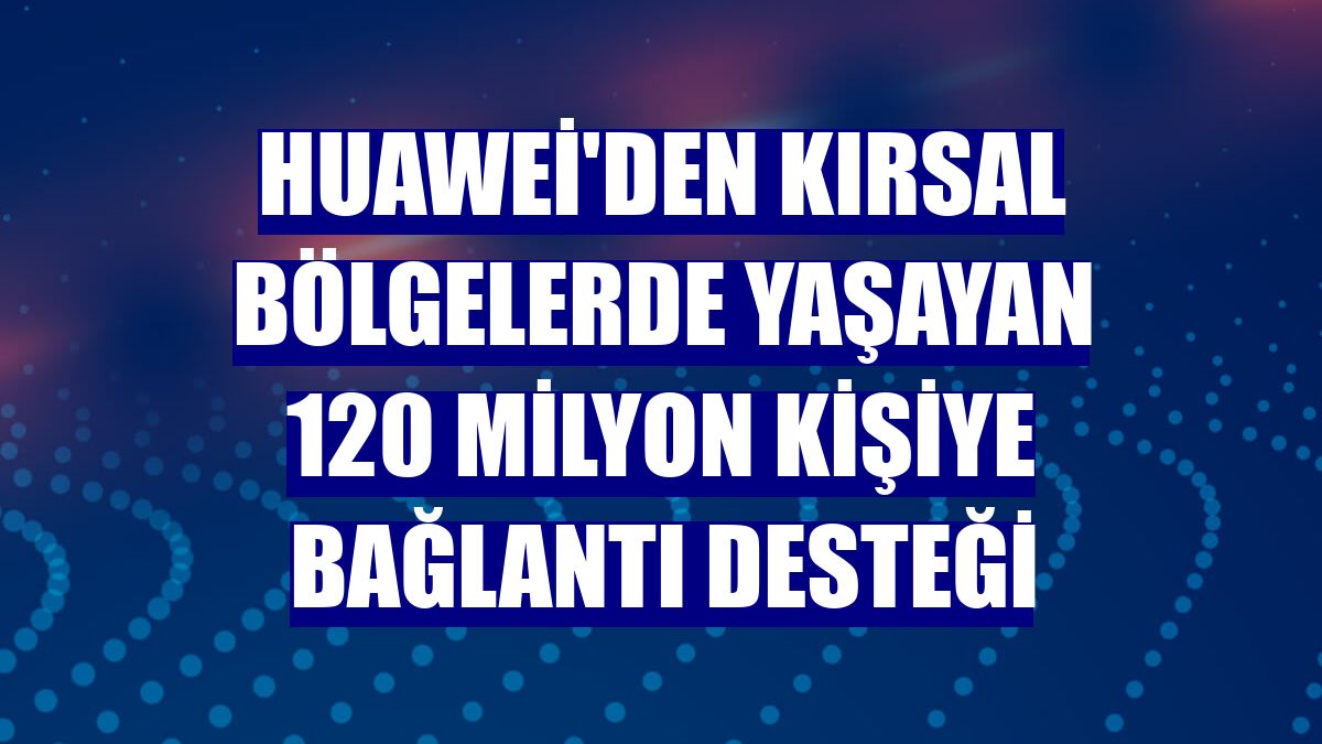 Huawei'den kırsal bölgelerde yaşayan 120 milyon kişiye bağlantı desteği