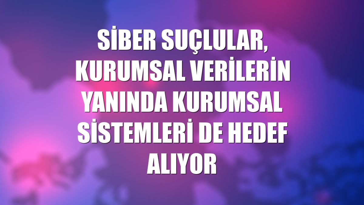 Siber suçlular, kurumsal verilerin yanında kurumsal sistemleri de hedef alıyor