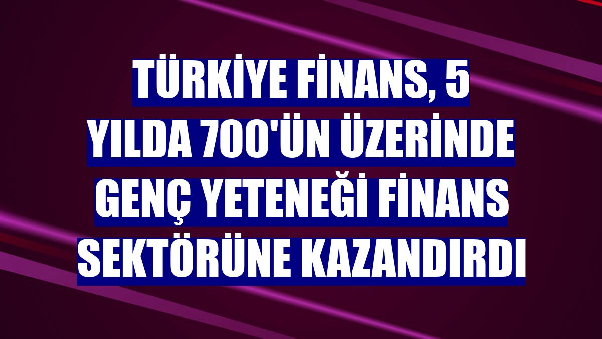 Türkiye Finans, 5 yılda 700'ün üzerinde genç yeteneği finans sektörüne kazandırdı