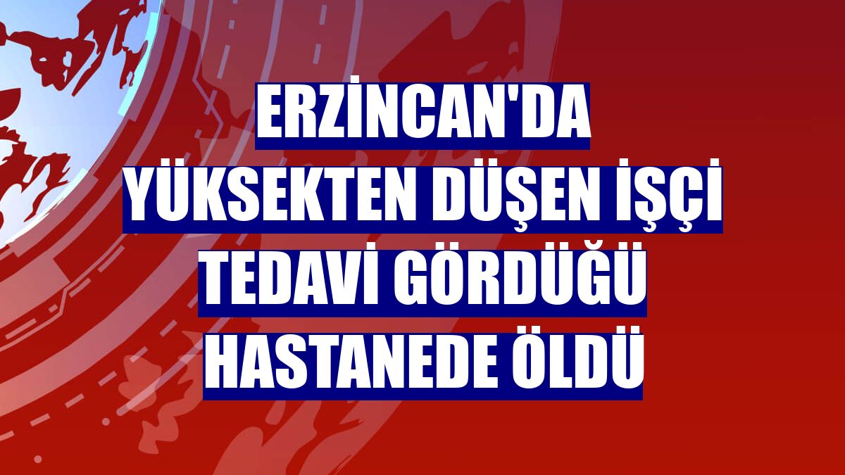 Erzincan'da yüksekten düşen işçi tedavi gördüğü hastanede öldü