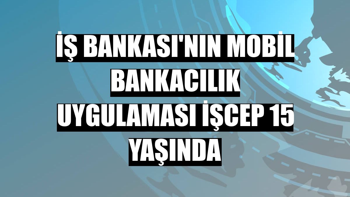 İş Bankası'nın mobil bankacılık uygulaması İşCep 15 yaşında