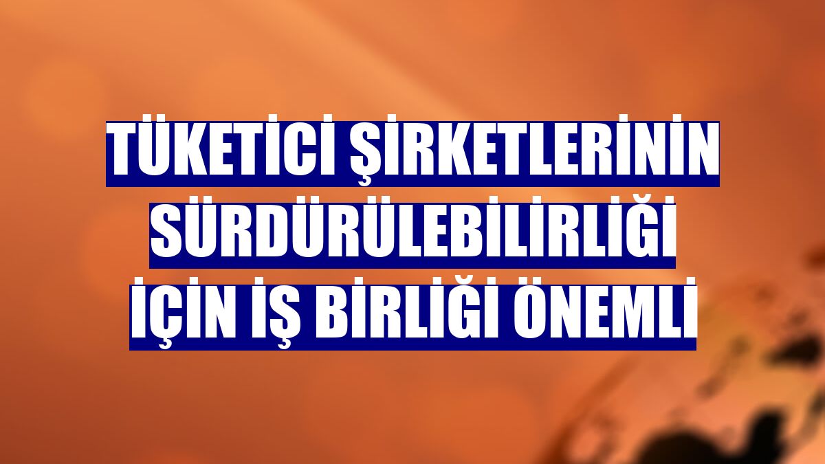 Tüketici şirketlerinin sürdürülebilirliği için iş birliği önemli