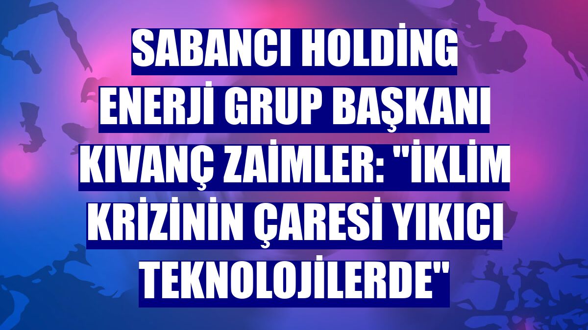 Sabancı Holding Enerji Grup Başkanı Kıvanç Zaimler: "İklim krizinin çaresi yıkıcı teknolojilerde"
