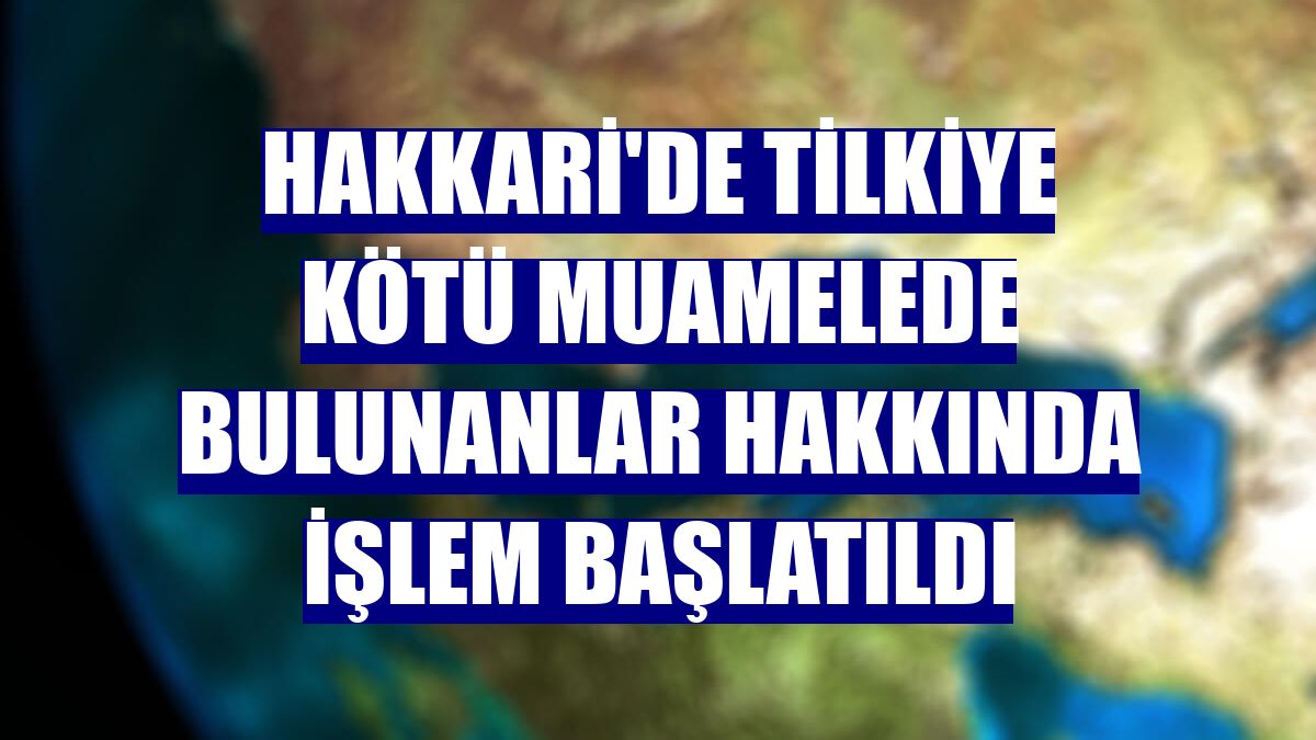 Hakkari'de tilkiye kötü muamelede bulunanlar hakkında işlem başlatıldı