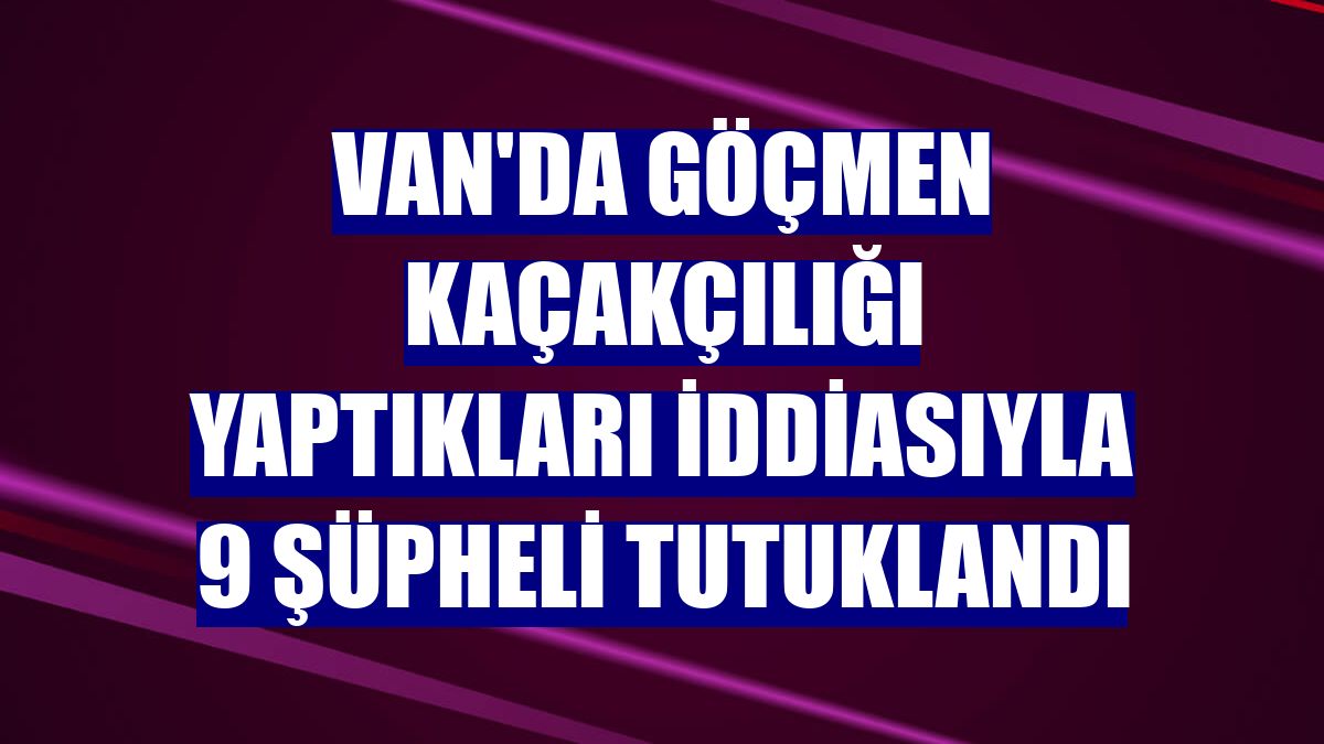 Van'da göçmen kaçakçılığı yaptıkları iddiasıyla 9 şüpheli tutuklandı