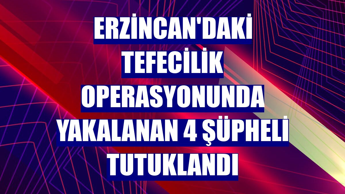 Erzincan'daki tefecilik operasyonunda yakalanan 4 şüpheli tutuklandı