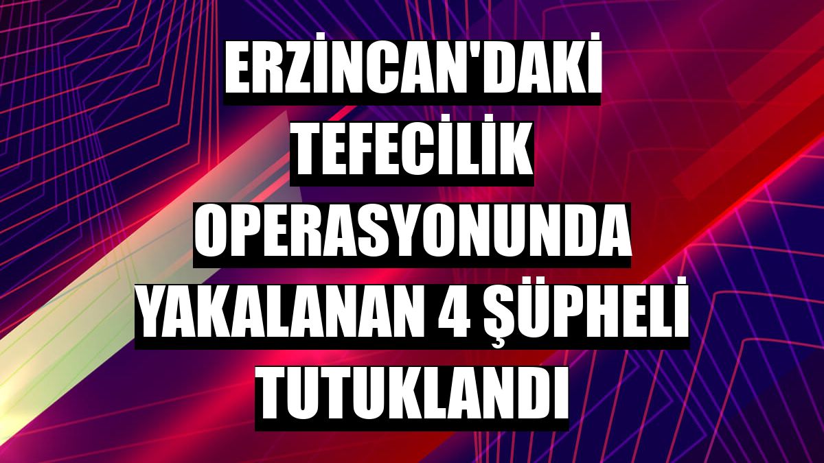 Erzincan'daki tefecilik operasyonunda yakalanan 4 şüpheli tutuklandı