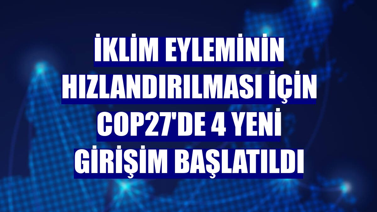 İklim eyleminin hızlandırılması için COP27'de 4 yeni girişim başlatıldı