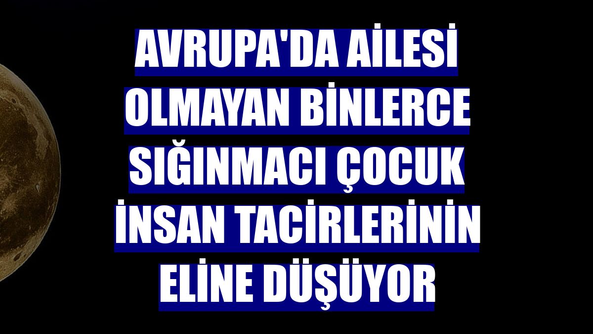 Avrupa'da ailesi olmayan binlerce sığınmacı çocuk insan tacirlerinin eline düşüyor