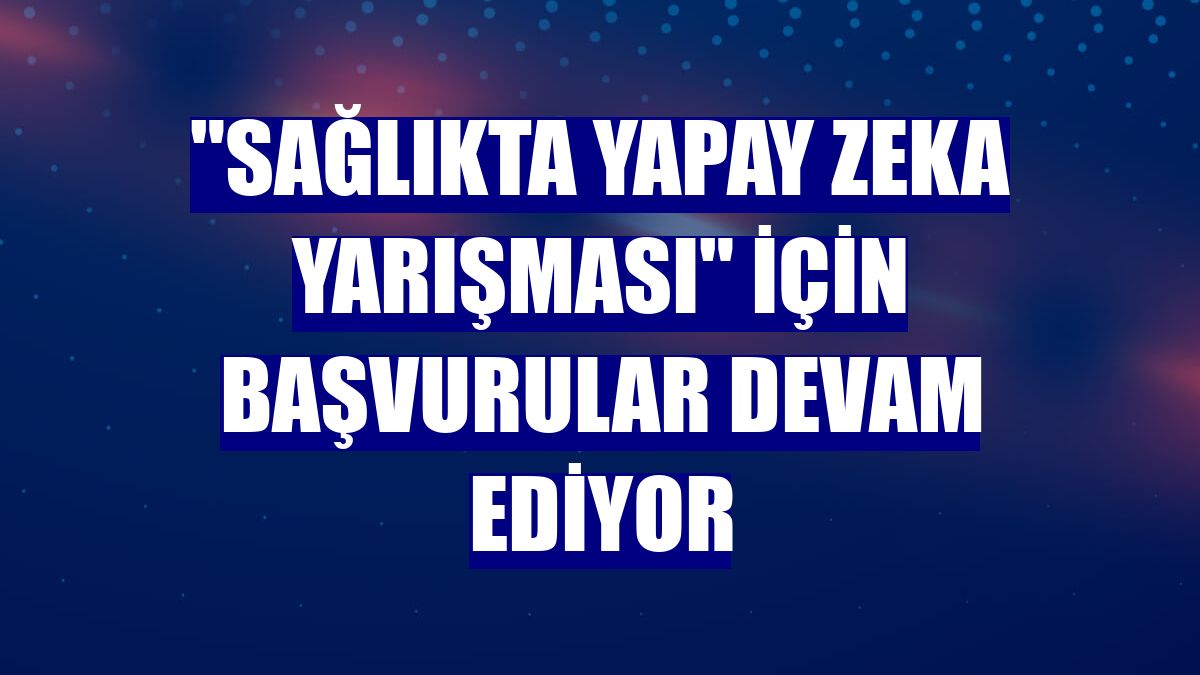 "Sağlıkta Yapay Zeka Yarışması" için başvurular devam ediyor