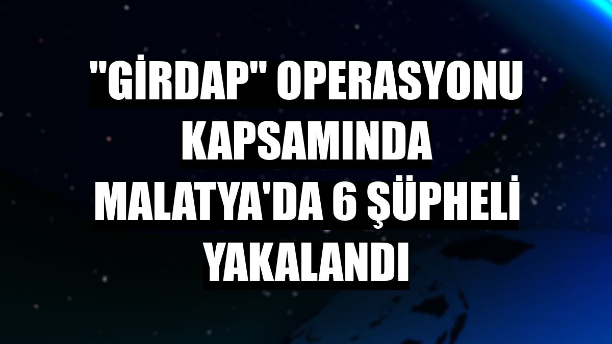 'Girdap' operasyonu kapsamında Malatya'da 6 şüpheli yakalandı