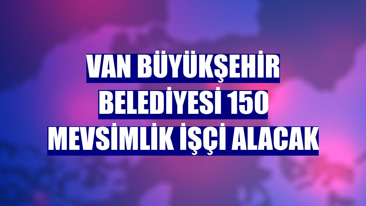 Van Büyükşehir Belediyesi 150 mevsimlik işçi alacak