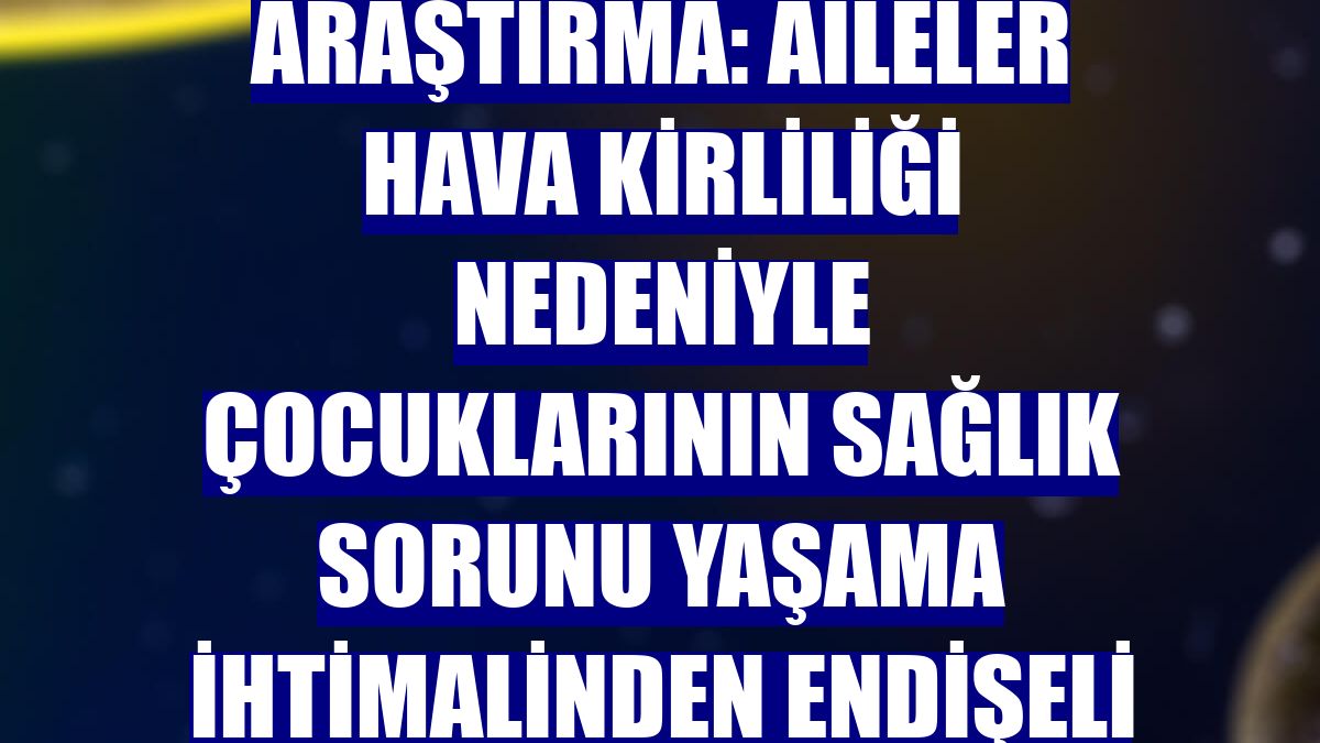 Araştırma: Aileler hava kirliliği nedeniyle çocuklarının sağlık sorunu yaşama ihtimalinden endişeli