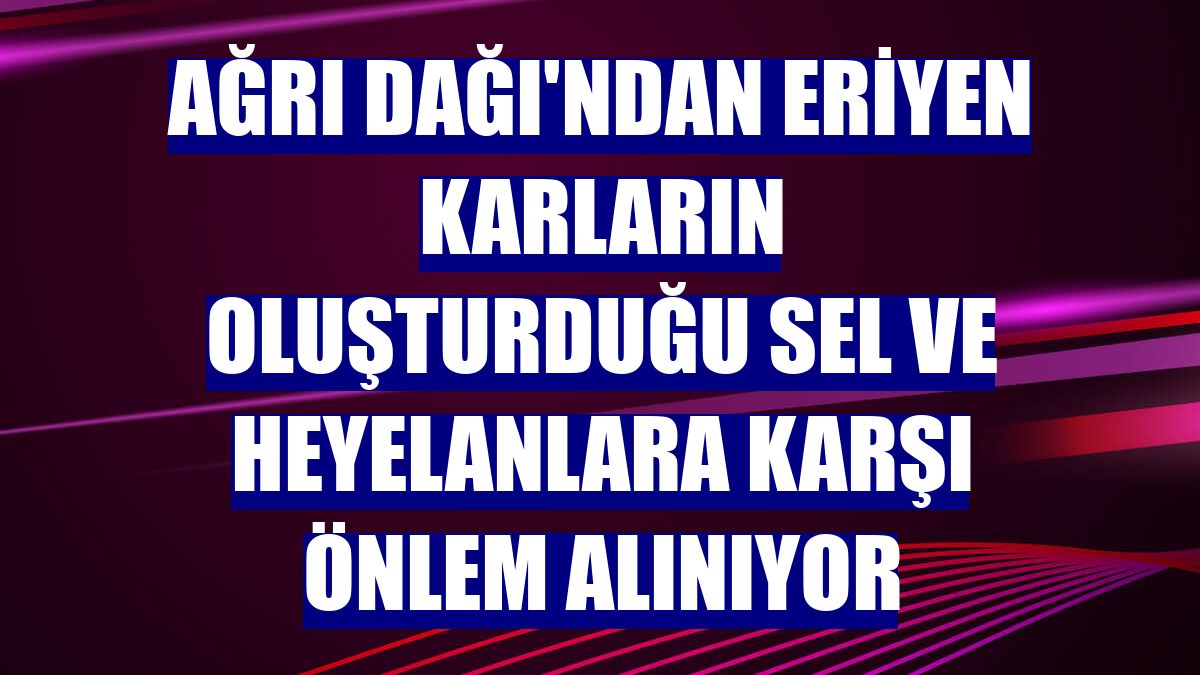 Ağrı Dağı'ndan eriyen karların oluşturduğu sel ve heyelanlara karşı önlem alınıyor
