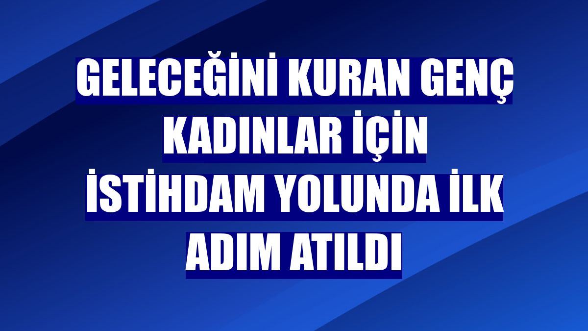 Geleceğini kuran genç kadınlar için istihdam yolunda ilk adım atıldı