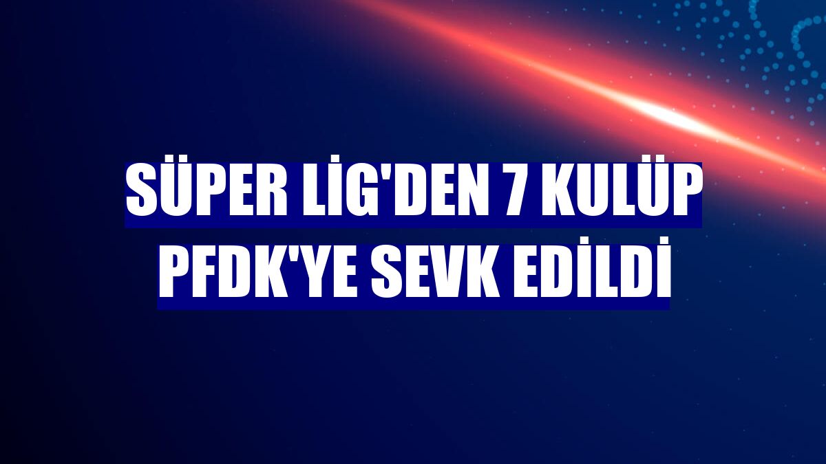 Süper Lig'den 7 kulüp PFDK'ye sevk edildi