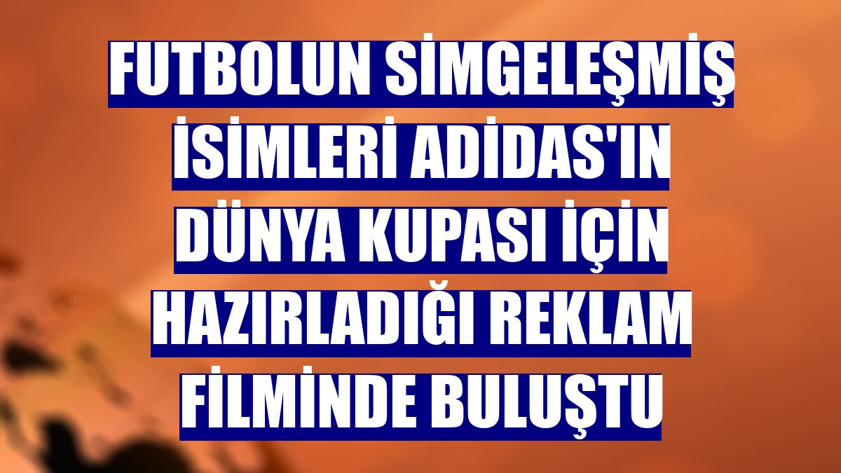 Futbolun simgeleşmiş isimleri adidas'ın Dünya Kupası için hazırladığı reklam filminde buluştu