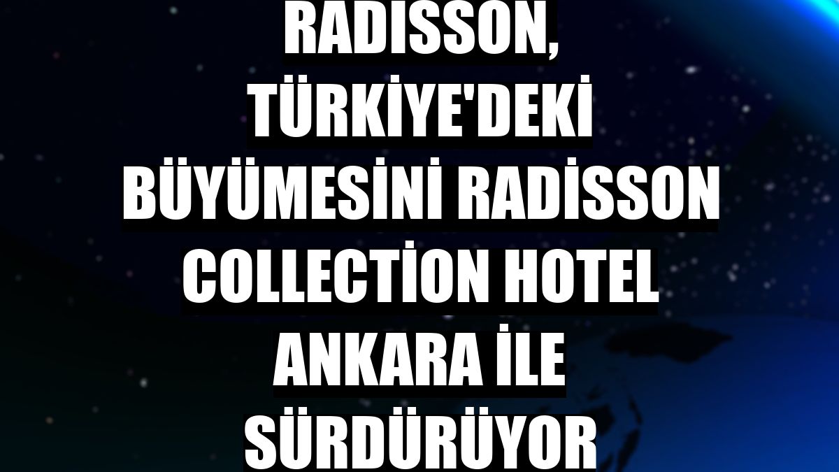 Radisson, Türkiye'deki büyümesini Radisson Collection Hotel Ankara ile sürdürüyor