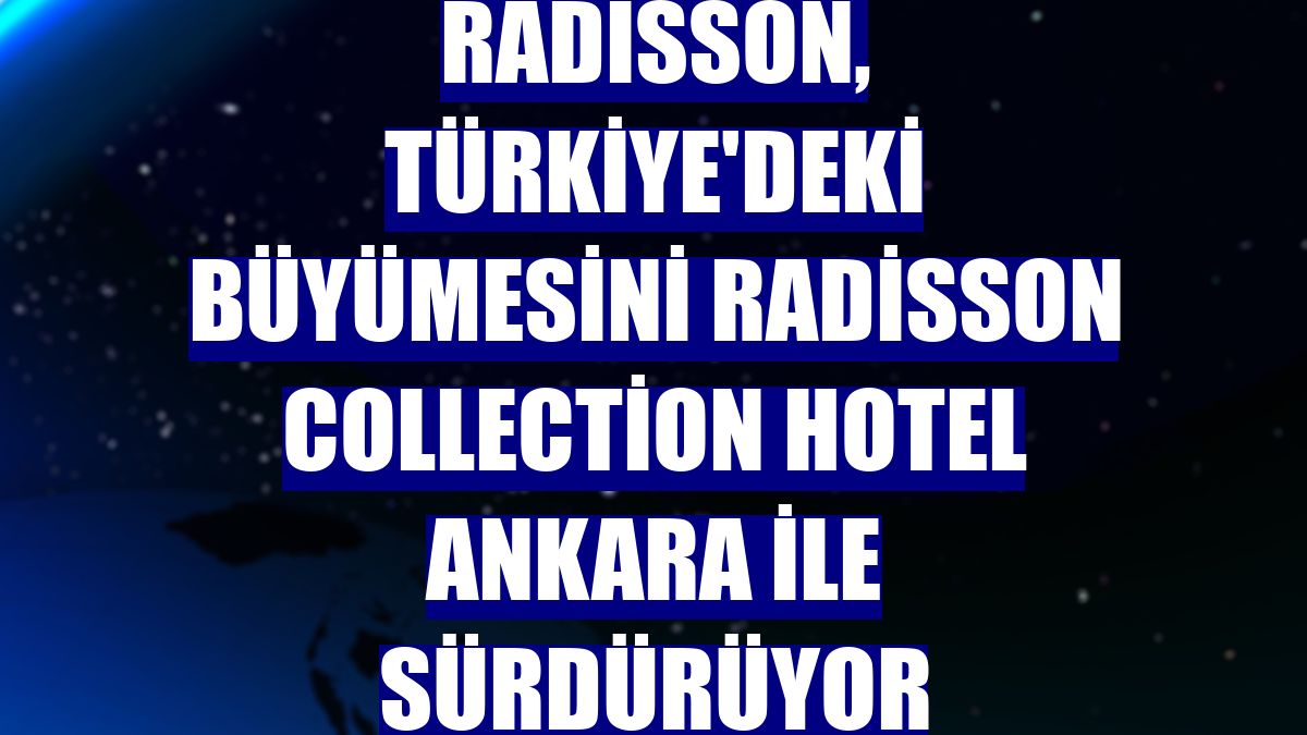 Radisson, Türkiye'deki büyümesini Radisson Collection Hotel Ankara ile sürdürüyor