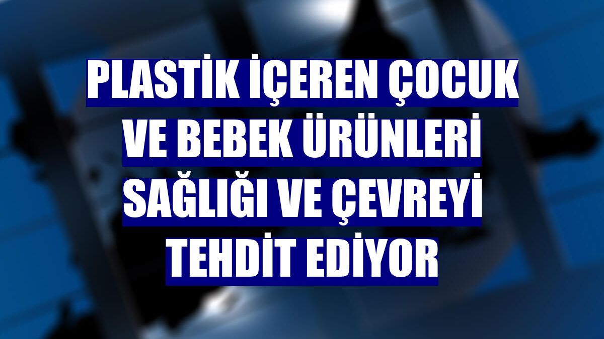 Plastik içeren çocuk ve bebek ürünleri sağlığı ve çevreyi tehdit ediyor