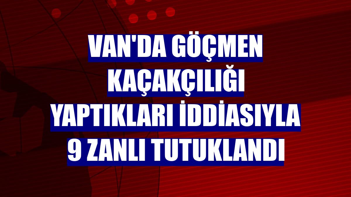 Van'da göçmen kaçakçılığı yaptıkları iddiasıyla 9 zanlı tutuklandı