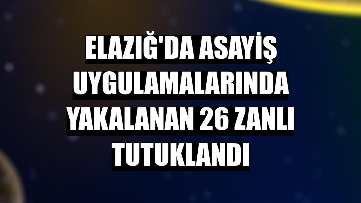 Elazığ'da asayiş uygulamalarında yakalanan 26 zanlı tutuklandı